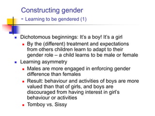 Constructing gender
- Learning to be gendered (1)
 Dichotomous beginnings: It‟s a boy! It‟s a girl
 By the (different) treatment and expectations
from others children learn to adapt to their
gender role – a child learns to be male or female
 Learning asymmetry
 Males are more engaged in enforcing gender
difference than females
 Result: behaviour and activities of boys are more
valued than that of girls, and boys are
discouraged from having interest in girl‟s
behaviour or activities
 Tomboy vs. Sissy
 