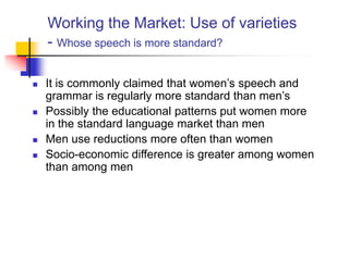 Working the Market: Use of varieties
- Whose speech is more standard?
 It is commonly claimed that women‟s speech and
grammar is regularly more standard than men‟s
 Possibly the educational patterns put women more
in the standard language market than men
 Men use reductions more often than women
 Socio-economic difference is greater among women
than among men
 