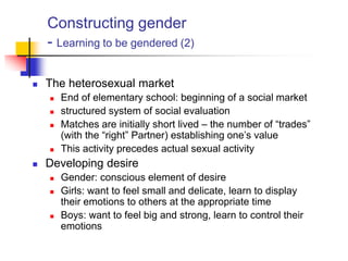 Constructing gender
- Learning to be gendered (2)
 The heterosexual market
 End of elementary school: beginning of a social market
 structured system of social evaluation
 Matches are initially short lived – the number of “trades”
(with the “right” Partner) establishing one‟s value
 This activity precedes actual sexual activity
 Developing desire
 Gender: conscious element of desire
 Girls: want to feel small and delicate, learn to display
their emotions to others at the appropriate time
 Boys: want to feel big and strong, learn to control their
emotions
 