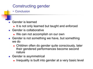 Constructing gender
- Conclusion
 Gender is learned
 It is not only learned but taught and enforced
 Gender is collaborative
 We can not accomplish on our own
 Gender is not something we have, but something
we do
 Children often do gender quite consciously, later
their gendered performances become second
nature
 Gender is asymmetrical
 Inequality is built into gender at a very basic level
 
