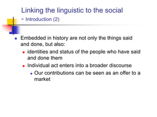 Linking the linguistic to the social
- Introduction (2)
 Embedded in history are not only the things said
and done, but also:
 identities and status of the people who have said
and done them
 Individual act enters into a broader discourse
 Our contributions can be seen as an offer to a
market
 