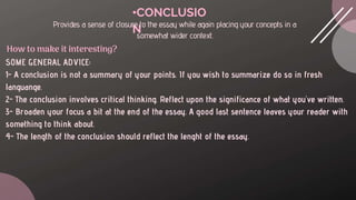 •CONCLUSIO
N
Provides a sense of closure to the essay while again placing your concepts in a
somewhat wider context.
SOME GENERAL ADVICE:
1- A conclusion is not a summary of your points. If you wish to summarize do so in fresh
languange.
2- The conclusion involves critical thinking. Reflect upon the significance of what you've written.
3- Broaden your focus a bit at the end of the essay. A good last sentence leaves your reader with
something to think about.
4- The length of the conclusion should reflect the lenght of the essay.
How to make it interesting?
 