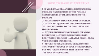 HOW TO MAKE IT EFFECTIVE
1- If your essay deals with a contemporary
problem, warn readers of the possible
consecuences of nt attending to the
problem.
2- Recommend a specific course of action.
3- Use an apt quotation or expert opinion
to lend authority to the onclusion you
have reached.
4- If your discipline encourages personal
reflection, ilustrate your concluding
point with a relevant narrative drawn from
your own life experience.
5- Return to an anecdote, or quotation
that you introduce in your introduction,
but add further inside that derives from
the body of your essay.
 