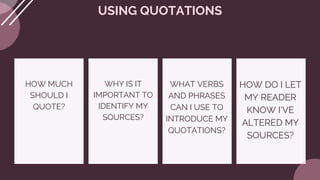 HOW MUCH
SHOULD I
QUOTE?
USING QUOTATIONS
WHY IS IT
IMPORTANT TO
IDENTIFY MY
SOURCES?
WHAT VERBS
AND PHRASES
CAN I USE TO
INTRODUCE MY
QUOTATIONS?
HOW DO I LET
MY READER
KNOW I'VE
ALTERED MY
SOURCES?
 