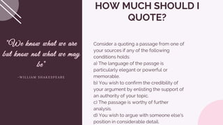 Consider a quoting a passage from one of
your sources if any of the following
conditions holds:
a) The language of the passge is
particularly elegant or powerful or
memorable.
b) You wish to confirm the credibility of
your argument by enlisting the support of
an authority of your topic.
c) The passage is worthy of further
analysis.
d) You wish to argue with someone else's
position in considerable detail.
HOW MUCH SHOULD I
QUOTE?
"We know what we are
but know not what we may
be"
- W I L L I A M S H A K E S P E A R E
 