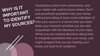 •Quotations come from somewhere, and
your reader will want to know where. Don't
just parachute quotations into your essay
without providing at least some indication of
who your source is: it shows that you have
done your research and that you are well
acquainted with the literature of your topic.
When you are making decisions about how
to integrate quotations into your essay, you
might imagine that you are reading your
essay out loud to an audience.
 