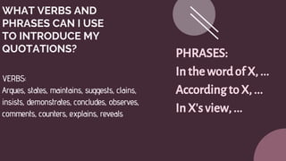 WHAT VERBS AND
PHRASES CAN I USE
TO INTRODUCE MY
QUOTATIONS?
VERBS:
Argues, states, maintains, suggests, clains,
insists, demonstrates, concludes, observes,
comments, counters, explains, reveals
PHRASES:
Inthewordof X, ...
AccordingtoX, ...
InX'sview,...
 