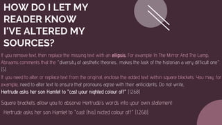HOW DO I LET MY
READER KNOW
I'VE ALTERED MY
SOURCES?
If you remove text, then replace the missing text with an ellipsis. For example: In The Mirror And The Lamp,
Abraams comments that the "diversity of aesthetic theories... makes the task of the historian a very difficult one".
(5).
If you need to alter or replace text from the original, enclose the added text within square blackets. You may, for
example, need to alter text to ensure that pronouns agree with their anticidents. Do not write,
Hertrude asks her son Hamlet to "cast your nighted colour off" (1.2.68)
Square brackets allow you to absorve Hertrude's words into your own statement:
Hertrude asks her son Hamlet to "cast (his) nicted colour off" (1.2.68).
 