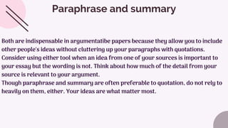 Paraphrase and summary
Both are indispensable in argumentatibe papers because they allow you to include
other people's ideas without cluttering up your paragraphs with quotations.
Consider using either tool when an idea from one of your sources is important to
your essay but the wording is not. Think about how much of the detail from your
source is relevant to your argument.
Though paraphrase and summary are often preferable to quotation, do not rely to
heavily on them, either. Your ideas are what matter most.
 