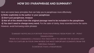 HOW DO I PARAPHRASE AND SUMMARY?
Here are some basic principles that can help you to paraphrase more effectively:
1) Refer explicitely to the author in your paraphrase
2) Don't just paraphrase. Analyze
3) Not all of the details from the original passage need to be included in the paraphrase
4) You don't need to change every word. For the sake of clarity, keep essential terms the same.
However, avoid borrowing entire phrases
Summary moves much further than paraphrase from point- by - point
translation.
When you summarize a passage, you need first to absorb the meaning and
then to capture in your own words the most important elements from the
original passage.
Is shorter than a paraphrase
 