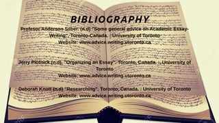 BIBLIOGRAPHY
Profesor Anderson Silber. (n.d) "Some general advice on Academic Essay-
Writing", Toronto-Canada. : University of Toronto
Website: www.advice.writing.utoronto.ca
Jerry Plotnick (n.d). "Organizing an Essay". Toronto, Canada. :, University of
Toronto
Website: www.advice.writing.utoronto.ca
Deborah Knott (n.d) "Researching". Toronto, Canada. : University of Toronto
Website: www.advice.writing.utoronto.ca
 
