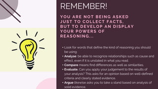 REMEMBER!
Y OU ARE NOT BE ING ASKE D
JUST TO C OLLE C T FAC TS,
BUT TO DE V E LOP AN DISPLAY
Y OUR POWE RS OF
RE ASONING...
• Look for words that define the kind of reasoning you should
be using:
• Analyse: be able to recognize relationships such as cause and
effect, even if it is unstated in what you read.
• Compare means find differences as well as similarities.
• Evaluate. Can you apply your judgement to the results of
your analysis? This asks for an opinion based on well-defined
criteria and clearly stated evidence.
• Argue likewise asks you to take a stand based on analysis of
solid evidence.
 