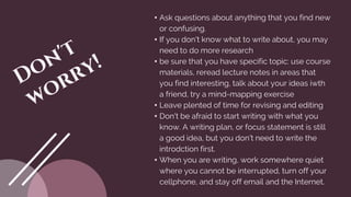 • Ask questions about anything that you find new
or confusing.
• If you don't know what to write about, you may
need to do more research
• be sure that you have specific topic: use course
materials, reread lecture notes in areas that
you find interesting, talk about your ideas iwth
a friend, try a mind-mapping exercise
• Leave plented of time for revising and editing
• Don't be afraid to start writing with what you
know. A writing plan, or focus statement is still
a good idea, but you don't need to write the
introdction first.
• When you are writing, work somewhere quiet
where you cannot be interrupted, turn off your
cellphone, and stay off email and the Internet.
 