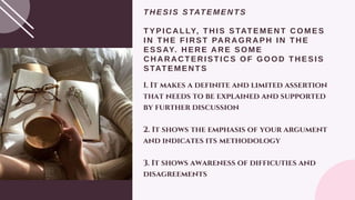 THESIS STATEMENTS
TYPICALLY, THIS STATEMENT COMES
IN THE FIRST PARAGRAPH IN THE
ESSAY. HERE ARE SOME
CHARACTERISTICS OF GOOD THESIS
STATEMENTS
1. It makes a definite and limited assertion
that needs to be explained and supported
by further discussion
2. It shows the emphasis of your argument
and indicates its methodology
3. It shows awareness of difficuties and
disagreements
 