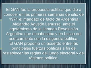 El GAN fue la propuesta política que dio a
conocer en las primeras semanas de julio de
1971 el mandato de facto de Argentina
Alejandro Agustín Lanusse, ante el
agotamiento de la llamada Revolución
Argentina que encabezaba y en busca del
acercamiento con la dirigencia política.
El GAN proponía un acuerdo entre las
principales fuerzas políticas a fin de
restablecer las reglas del juego electoral y del
régimen político.