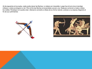 Al dia siguiente en la prueba, nadie podia clavar las flechas. Lo daban por imposible. Luego fue el turno de el mendigo
(Ulises), y todos se largaron a reir. Pero el tiro las flechas envocandolas una por una. Despues comenzó a matar a todos
los nobles. Penelope no lo podia creer .Atenea lo convierte a Ulises de su forma natural, y abrazo a su esposa, llegando al
fin de sus sufrimientos
 