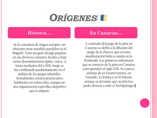 ORÍGENES
La entrada del juego de la pina en
Canarias se debió a la difusión del
juego de la chueca, que era una
manifestación lúdica común en la
Península. Las primeras referencias
que se conocen de la pina en Canarias
corresponden al siglo XIX. Se conoce,
además de en Fuerteventura, en
Tenerife, La Palma y en El Hierro,
aunque se presume que su práctica
pudo abarcar a todo el Archipiélago.‡
Historia… En Canarias…
Se le considera de origen europeo, no
obstante tiene notables paralelos en el
Magreb. Tuvo un gran arraigo popular,
en sus diversas variantes locales y bajo
varias denominaciones (pina, cueca...),
hasta mediados del s.XIX; luego se
fue confinando paulatinamente en el
ámbito de los juegos infantiles.
Actualmente existen practicantes
habituales en varias islas, aunque no
una organización específica deportiva
que la ampare.
 