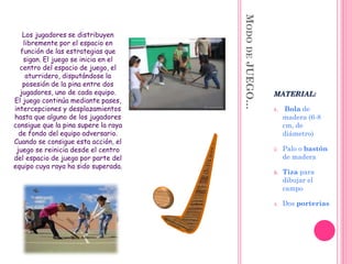 MODODEJUEGO…
MATERIAL:
1. Bola de
madera (6-8
cm, de
diámetro)
2. Palo o bastón
de madera
3. Tiza para
dibujar el
campo
4. Dos porterías
Los jugadores se distribuyen
libremente por el espacio en
función de las estrategias que
sigan. El juego se inicia en el
centro del espacio de juego, el
aturridero, disputándose la
posesión de la pina entre dos
jugadores, uno de cada equipo.
El juego continúa mediante pases,
intercepciones y desplazamientos
hasta que alguno de los jugadores
consigue que la pina supere la raya
de fondo del equipo adversario.
Cuando se consigue esta acción, el
juego se reinicia desde el centro
del espacio de juego por parte del
equipo cuya raya ha sido superada.
 