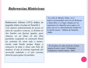Bethencourt Alfonso (1912) dedica un
pequeño relato a la pina en Tenerife:‡
«Un número indeterminado de mozos ar
ados de cayados o estacas, se dividen en
dos bandos con fuerzas iguales, para
situarse en un llano en dos filas
paralelas ocupando en extensión lineal
un centenar de varas más o menos.
Lucha cada bando porque llegue a
estacazos la pina o séase una bola de
madera, el uno al extremo izquierdo del
recorrido señalado y el otro extremo
derecho para ganar la partida».
Referencias Históricas:
“En la plaza, los días de fiesta, luchas,
juegos de pelo y pina” (Fernández
Castañeyra, Fuerteventura, 1884).
“La calle de Méndez Núñez, en el
tramo correspondido entre las de Robayna
y Santa Rita, es el lugar elegido por un
regimiento de chiquillos para jugar a la
pina, que no es entretenimiento inofensivo
ni mucho menos.” (Diario de Tenerife,
1890).
 
