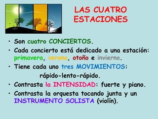 LAS CUATRO
ESTACIONES
• Son cuatro CONCIERTOS.
• Cada concierto está dedicado a una estación:
primavera, verano, otoño e invierno.
• Tiene cada uno tres MOVIMIENTOS:
rápido-lento-rápido.
• Contrasta la INTENSIDAD: fuerte y piano.
• Contrasta la orquesta tocando junta y un
INSTRUMENTO SOLISTA (violín).
 