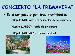 CONCIERTO “LA PRIMAVERA”
• Está compuesto por tres movimientos
Rápido (ALLEGRO) el despertar de la primavera
Lento (LARGO)– tarde de primavera
Rápido (ALLEGRO) – danza pastoril
 