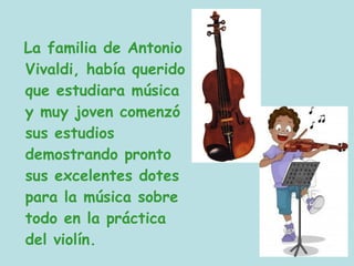 La familia de Antonio
Vivaldi, había querido
que estudiara música
y muy joven comenzó
sus estudios
demostrando pronto
sus excelentes dotes
para la música sobre
todo en la práctica
del violín.
 