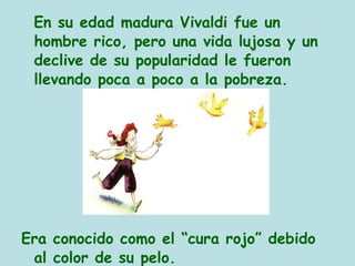 En su edad madura Vivaldi fue un
hombre rico, pero una vida lujosa y un
declive de su popularidad le fueron
llevando poca a poco a la pobreza.
Era conocido como el “cura rojo” debido
al color de su pelo.
 