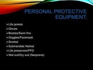 PERSONAL PROTECTIVE
EQUIPMENT:
Life jackets
Gloves
Booties/Swim fins
Goggles/Facemask
Snorkel
Submersible Helmet
Life preservers/PFD
Wet suit/Dry suit (Neoprene)
 