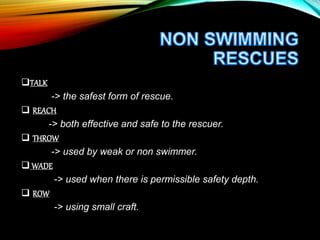 TALK
-> the safest form of rescue.
 REACH
-> both effective and safe to the rescuer.
 THROW
-> used by weak or non swimmer.
 WADE
-> used when there is permissible safety depth.
 ROW
-> using small craft.
 