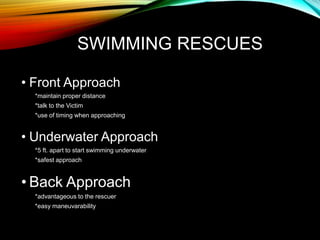 SWIMMING RESCUES
• Front Approach
*maintain proper distance
*talk to the Victim
*use of timing when approaching
• Underwater Approach
*5 ft. apart to start swimming underwater
*safest approach
• Back Approach
*advantageous to the rescuer
*easy maneuvarability
 
