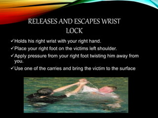 RELEASES AND ESCAPES WRIST
LOCK
Holds his right wrist with your right hand.
Place your right foot on the victims left shoulder.
Apply pressure from your right foot twisting him away from
you.
Use one of the carries and bring the victim to the surface
 