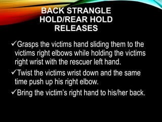 BACK STRANGLE
HOLD/REAR HOLD
RELEASES
Grasps the victims hand sliding them to the
victims right elbows while holding the victims
right wrist with the rescuer left hand.
Twist the victims wrist down and the same
time push up his right elbow.
Bring the victim’s right hand to his/her back.
 