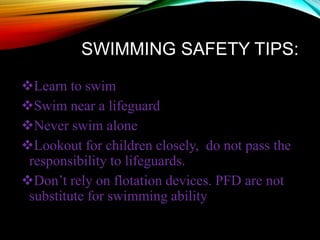 SWIMMING SAFETY TIPS:
Learn to swim
Swim near a lifeguard
Never swim alone
Lookout for children closely, do not pass the
responsibility to lifeguards.
Don’t rely on flotation devices. PFD are not
substitute for swimming ability
 