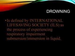 DROWNING
•Is defined by INTERNATIONAL
LIFESAVING SOCIETY (ILS) as
the process of experiencing
respiratory impairment
submersion/immersion in liquid.
 
