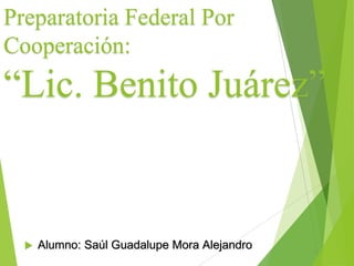 Preparatoria Federal Por
Cooperación:
“Lic. Benito Juárez”
 Alumno: Saúl Guadalupe Mora Alejandro
 