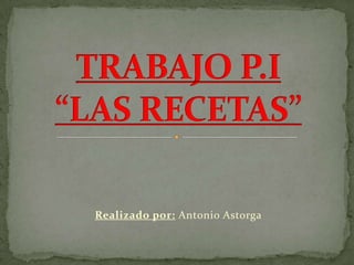Realizado por: Antonio Astorga TRABAJO P.I“LAS RECETAS” 