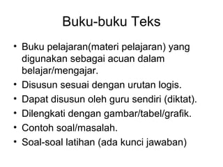 Buku-buku Teks
• Buku pelajaran(materi pelajaran) yang
digunakan sebagai acuan dalam
belajar/mengajar.
• Disusun sesuai dengan urutan logis.
• Dapat disusun oleh guru sendiri (diktat).
• Dilengkati dengan gambar/tabel/grafik.
• Contoh soal/masalah.
• Soal-soal latihan (ada kunci jawaban)
 