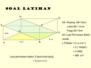 SOAL LATIHAN
A B
C
D
E F
G
H
Dik :Panjang AB=10cm
Lebar BC = 8 cm
Tinggi AE= 6cm
Dit: Luas Permukaan Balok
Jawab:
L.P.Balok = 2 ( p x lx t )
= 2 ( 10x8x6 )
= 2 (480)
= 960 cm2
Luas permukaan balok= 2 {(pxl)+(lxt)+(pxt)}
= 2 ( p x l x t )
10 cm
8 cm
6 cm
 