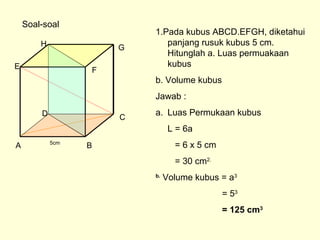 A B
CD
E F
GH
Soal-soal
1.Pada kubus ABCD.EFGH, diketahui
panjang rusuk kubus 5 cm.
Hitunglah a. Luas permuakaan
kubus
b. Volume kubus
Jawab :
a. Luas Permukaan kubus
L = 6a
= 6 x 5 cm
= 30 cm2.
b.
Volume kubus = a3
= 53
= 125 cm3
5cm
 