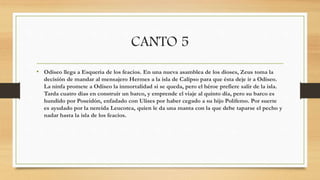 CANTO 5
• Odiseo llega a Esqueria de los feacios. En una nueva asamblea de los dioses, Zeus toma la
decisión de mandar al mensajero Hermes a la isla de Calipso para que ésta deje ir a Odiseo.
La ninfa promete a Odiseo la inmortalidad si se queda, pero el héroe prefiere salir de la isla.
Tarda cuatro días en construir un barco, y emprende el viaje al quinto día, pero su barco es
hundido por Poseidón, enfadado con Ulises por haber cegado a su hijo Polifemo. Por suerte
es ayudado por la nereida Leucotea, quien le da una manta con la que debe taparse el pecho y
nadar hasta la isla de los feacios.
 