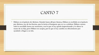 CANTO 7
• Odiseo en el palacio de Alcínoo. Guiado hasta allí por Atenea, Odiseo es recibido en el palacio
por Alcínoo, rey de los feacios, que lo invita al banquete que se va a celebrar. Odiseo cuenta
todo lo sucedido hasta ese momento, con lo que el rey queda impresionado y le ofrece la
mano de su hija, pero Odiseo no acepta, por lo que el rey cambia su ofrecimiento por
ayudarlo a llegar a su isla.
 