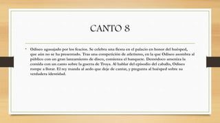 CANTO 8
• Odiseo agasajado por los feacios. Se celebra una fiesta en el palacio en honor del huésped,
que aún no se ha presentado. Tras una competición de atletismo, en la que Odiseo asombra al
público con un gran lanzamiento de disco, comienza el banquete. Demódoco ameniza la
comida con un canto sobre la guerra de Troya. Al hablar del episodio del caballo, Odiseo
rompe a llorar. El rey manda al aedo que deje de cantar, y pregunta al huésped sobre su
verdadera identidad.
 