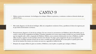 CANTO 9
• Odiseo cuenta sus aventuras: los lotófagos, los cíclopes. Odiseo se presenta, y comienza a relatar su historia desde que
salió de Troya.
• Más tarde, llegaron a la isla de los lotófagos. Allí, tres compañeros comieron el loto, y perdieron el deseo de regresar, por
lo que hubo de llevárselos a la fuerza.
• Posteriormente, llegaron a la isla de los cíclopes. En una caverna se encontraron con Polifemo, hijo de Poseidón, que se
comió a varios de los compañeros de Odiseo. Estaban atrapados en la cueva, pues estaba cerrada con una enorme piedra
que les impedía salir a ellos y al ganado de Polifemo. Odiseo, con su astucia, emborrachó con vino a Polifemo, mandó
afilar un palo y cegaron con él al cíclope mientras éste dormía. Ya ciego y para asegurarse de que no escapasen los
prisioneros, el cíclope tanteaba el lomo de sus reses a medida que iban saliendo de la cueva para ir a pastar, pero cada
uno de los marinos iba vientre con vientre con una res y agarrado al vellón de ella.
• Después de escapar, Odiseo le grita su nombre a Polifemo y este le pide a su padre que castigue a Odiseo.
 