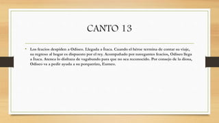 CANTO 13
• Los feacios despiden a Odiseo. Llegada a Ítaca. Cuando el héroe termina de contar su viaje,
su regreso al hogar es dispuesto por el rey. Acompañado por navegantes feacios, Odiseo llega
a Ítaca. Atenea lo disfraza de vagabundo para que no sea reconocido. Por consejo de la diosa,
Odiseo va a pedir ayuda a su porquerizo, Eumeo.
 