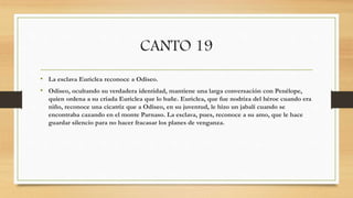 CANTO 19
• La esclava Euriclea reconoce a Odiseo.
• Odiseo, ocultando su verdadera identidad, mantiene una larga conversación con Penélope,
quien ordena a su criada Euriclea que lo bañe. Euriclea, que fue nodriza del héroe cuando era
niño, reconoce una cicatriz que a Odiseo, en su juventud, le hizo un jabalí cuando se
encontraba cazando en el monte Parnaso. La esclava, pues, reconoce a su amo, que le hace
guardar silencio para no hacer fracasar los planes de venganza.
 