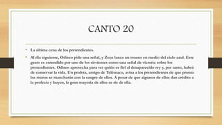 CANTO 20
• La última cena de los pretendientes.
• Al día siguiente, Odiseo pide una señal, y Zeus lanza un trueno en medio del cielo azul. Este
gesto es entendido por uno de los sirvientes como una señal de victoria sobre los
pretendientes. Odiseo aprovecha para ver quién es fiel al desaparecido rey y, por tanto, habrá
de conservar la vida. Un profeta, amigo de Telémaco, avisa a los pretendientes de que pronto
los muros se mancharán con la sangre de ellos. A pesar de que algunos de ellos dan crédito a
la profecía y huyen, la gran mayoría de ellos se ríe de ella.
 