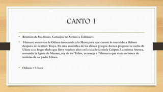 CANTO 1
• Reunión de los dioses. Consejos de Atenea a Telémaco.
• Homero comienza la Odisea invocando a la Musa para que cuente lo sucedido a Odiseo
después de destruir Troya. En una asamblea de los dioses griegos Atenea propone la vuelta de
Ulises a su hogar dado que lleva muchos años en la isla de la ninfa Calipso. La misma Atenea,
tomando la figura de Mentes, rey de los Tafios, aconseja a Telémaco que viaje en busca de
noticias de su padre Ulises.
• Odiseo = Ulises
 