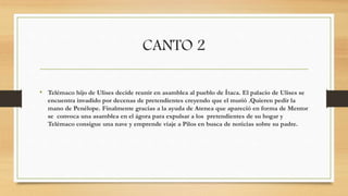 CANTO 2
• Telémaco hijo de Ulises decide reunir en asamblea al pueblo de Ítaca. El palacio de Ulises se
encuentra invadido por decenas de pretendientes creyendo que el murió .Quieren pedir la
mano de Penélope. Finalmente gracias a la ayuda de Atenea que apareció en forma de Mentor
se convoca una asamblea en el ágora para expulsar a los pretendientes de su hogar y
Telémaco consigue una nave y emprende viaje a Pilos en busca de noticias sobre su padre.
 
