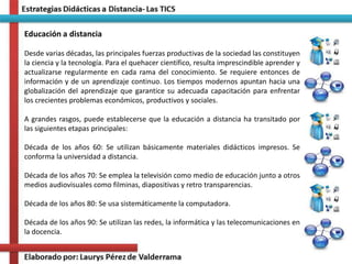 Educación a distancia
Desde varias décadas, las principales fuerzas productivas de la sociedad las constituyen
la ciencia y la tecnología. Para el quehacer científico, resulta imprescindible aprender y
actualizarse regularmente en cada rama del conocimiento. Se requiere entonces de
información y de un aprendizaje continuo. Los tiempos modernos apuntan hacia una
globalización del aprendizaje que garantice su adecuada capacitación para enfrentar
los crecientes problemas económicos, productivos y sociales.
A grandes rasgos, puede establecerse que la educación a distancia ha transitado por
las siguientes etapas principales:
Década de los años 60: Se utilizan básicamente materiales didácticos impresos. Se
conforma la universidad a distancia.
Década de los años 70: Se emplea la televisión como medio de educación junto a otros
medios audiovisuales como filminas, diapositivas y retro transparencias.
Década de los años 80: Se usa sistemáticamente la computadora.
Década de los años 90: Se utilizan las redes, la informática y las telecomunicaciones en
la docencia.
 