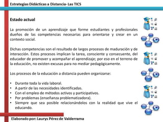 Estado actual
La promoción de un aprendizaje que forme estudiantes y profesionales
dueños de las competencias necesarias para orientarse y crear en un
contexto social.
Dichas competencias son el resultado de largos procesos de maduración y de
interacción. Estos procesos implican la tarea, consciente y consecuente, del
educador de promover y acompañar el aprendizaje; por eso en el terreno de
la educación, no existen excusas para no mediar pedagógicamente.
Los procesos de la educación a distancia pueden organizarse:
• Durante toda la vida laboral.
• A partir de las necesidades identificadas.
• Con el empleo de métodos activos y participativos.
• Por problemas (enseñanza problematizadora).
• Siempre que sea posible relacionándolos con la realidad que vive el
educando.
 